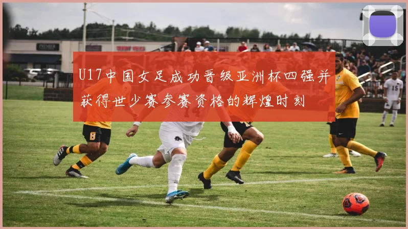 U17中国女足成功晋级亚洲杯四强并获得世少赛参赛资格的辉煌时刻