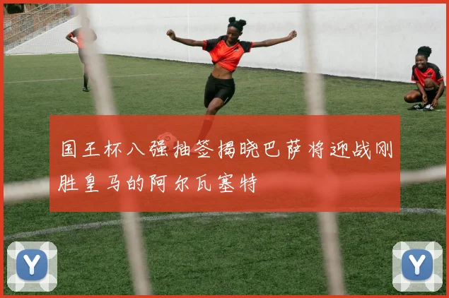 国王杯八强抽签揭晓巴萨将迎战刚胜皇马的阿尔瓦塞特
