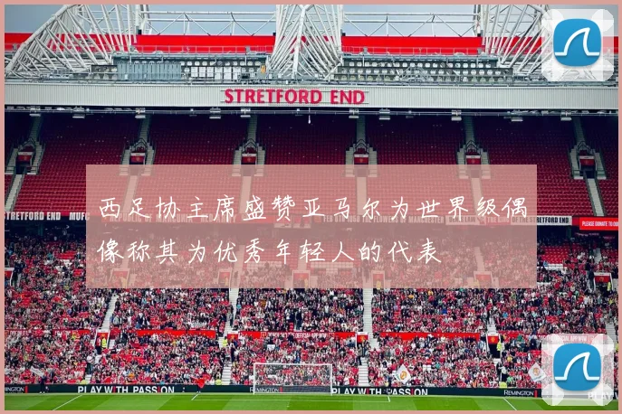西足协主席盛赞亚马尔为世界级偶像称其为优秀年轻人的代表