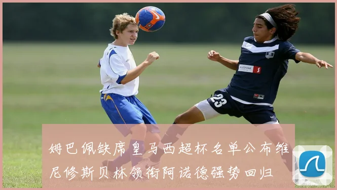 姆巴佩缺席皇马西超杯名单公布维尼修斯贝林领衔阿诺德强势回归