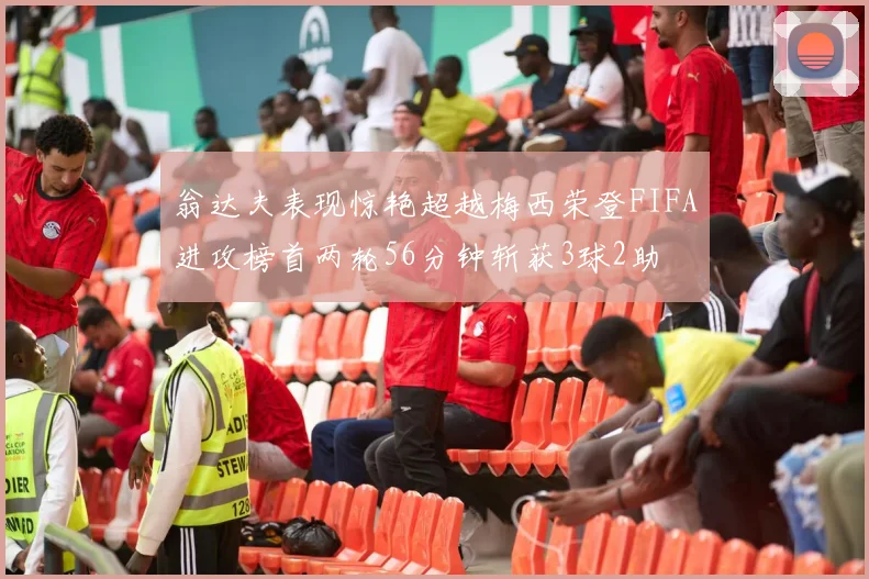 翁达夫表现惊艳超越梅西荣登FIFA进攻榜首两轮56分钟斩获3球2助