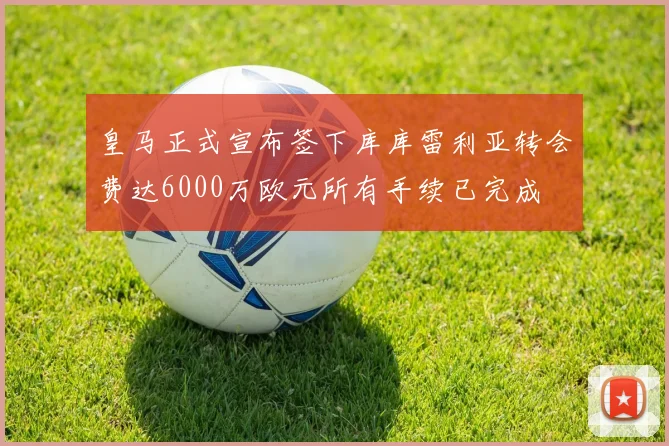 皇马正式宣布签下库库雷利亚转会费达6000万欧元所有手续已完成