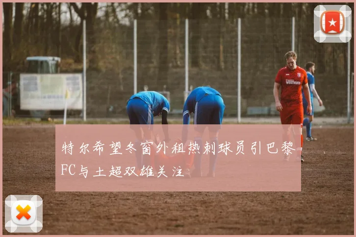 特尔希望冬窗外租热刺球员引巴黎FC与土超双雄关注