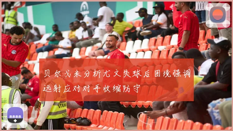 贝尔戈米分析尤文失球后困境强调远射应对对手收缩防守