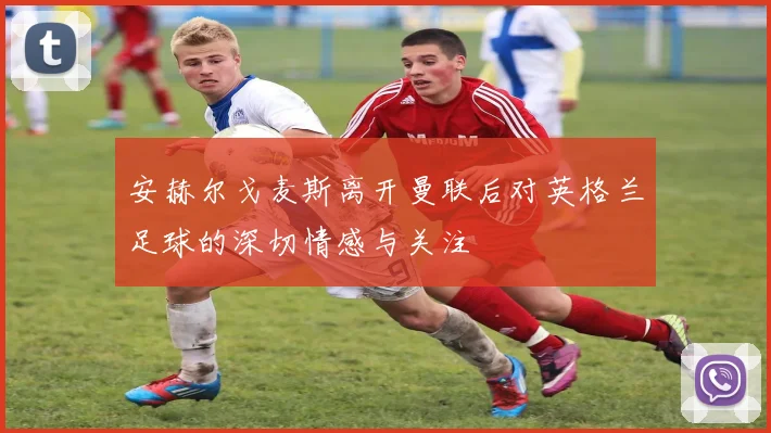 安赫尔戈麦斯离开曼联后对英格兰足球的深切情感与关注