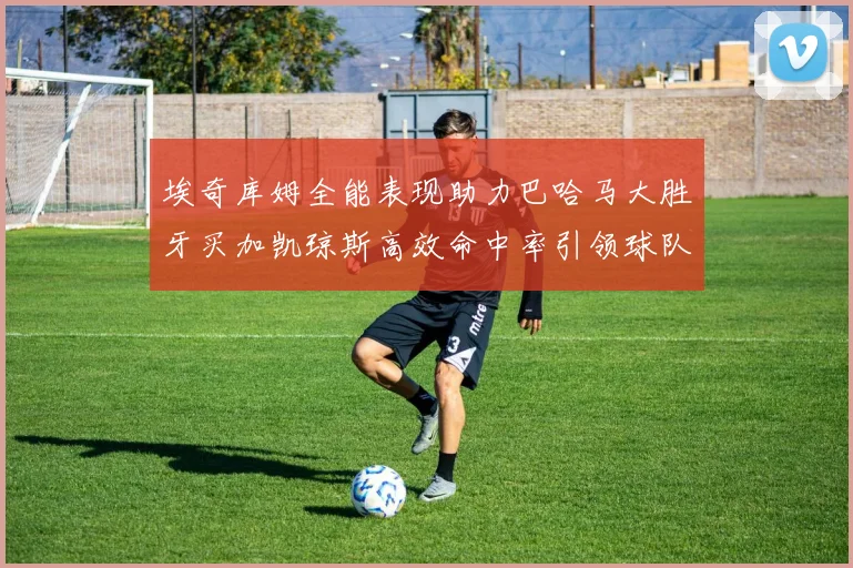 埃奇库姆全能表现助力巴哈马大胜牙买加凯琼斯高效命中率引领球队胜利
