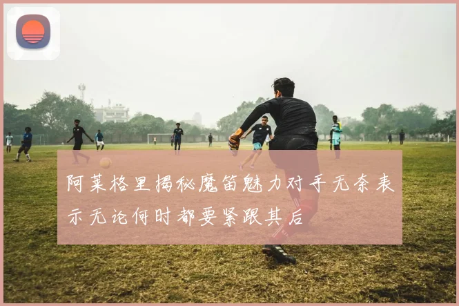 阿莱格里揭秘魔笛魅力对手无奈表示无论何时都要紧跟其后