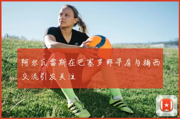 阿尔瓦雷斯在巴塞罗那寻房与梅西交流引发关注