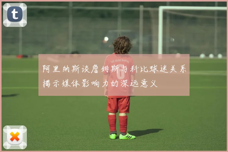 阿里纳斯谈詹姆斯与科比球迷关系揭示媒体影响力的深远意义