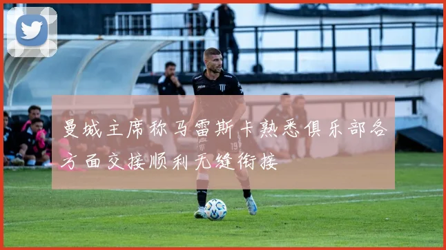 曼城主席称马雷斯卡熟悉俱乐部各方面交接顺利无缝衔接