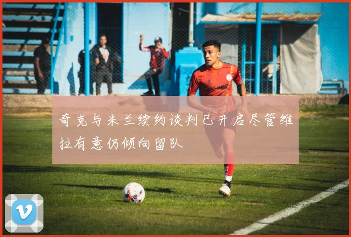 奇克与米兰续约谈判已开启尽管维拉有意仍倾向留队