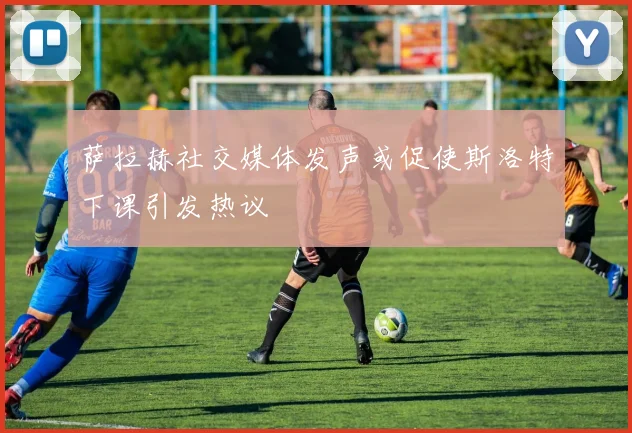 萨拉赫社交媒体发声或促使斯洛特下课引发热议
