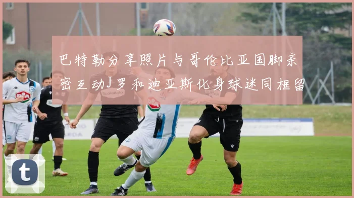 巴特勒分享照片与哥伦比亚国脚亲密互动J罗和迪亚斯化身球迷同框留念