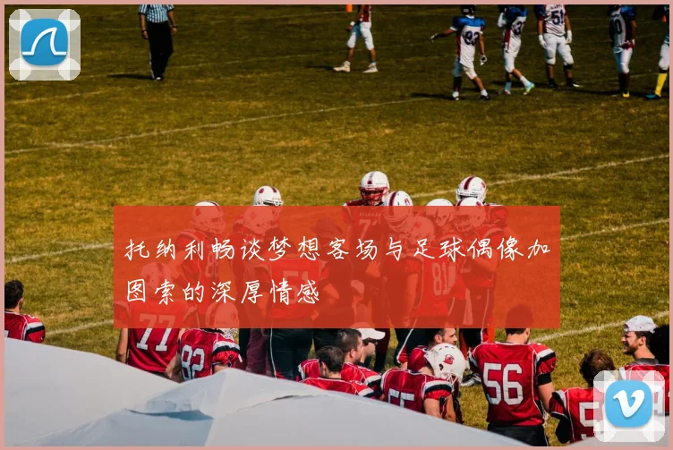托纳利畅谈梦想客场与足球偶像加图索的深厚情感