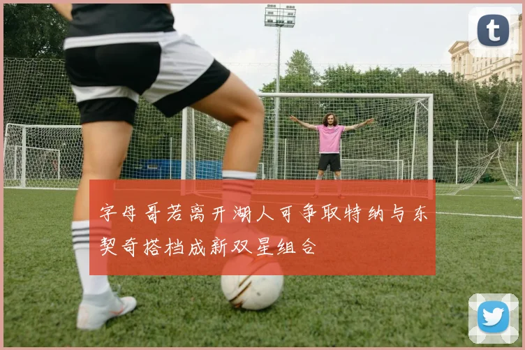 字母哥若离开湖人可争取特纳与东契奇搭档成新双星组合