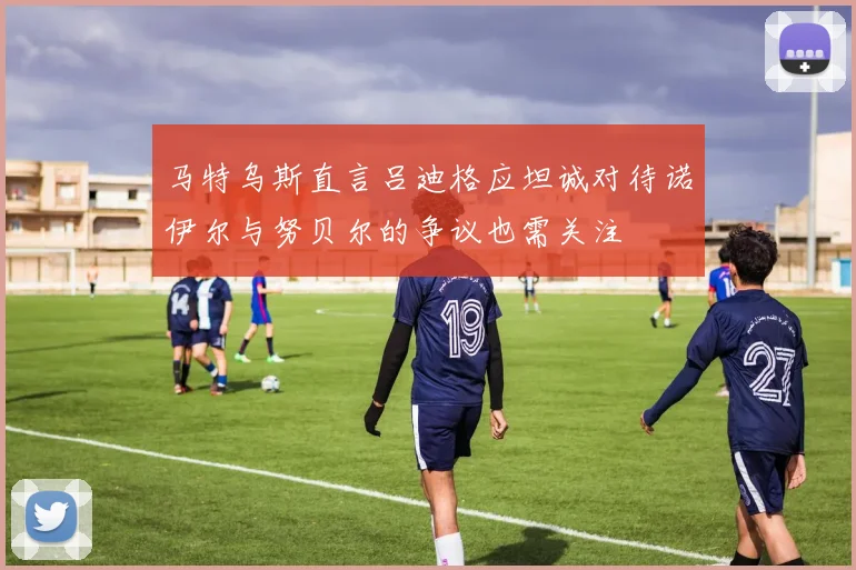 马特乌斯直言吕迪格应坦诚对待诺伊尔与努贝尔的争议也需关注