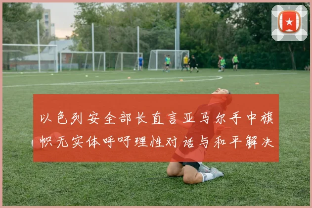 以色列安全部长直言亚马尔手中旗帜无实体呼吁理性对话与和平解决方案