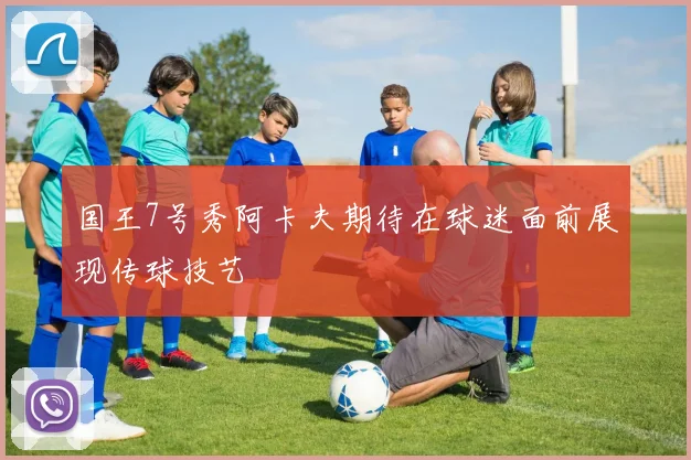 国王7号秀阿卡夫期待在球迷面前展现传球技艺