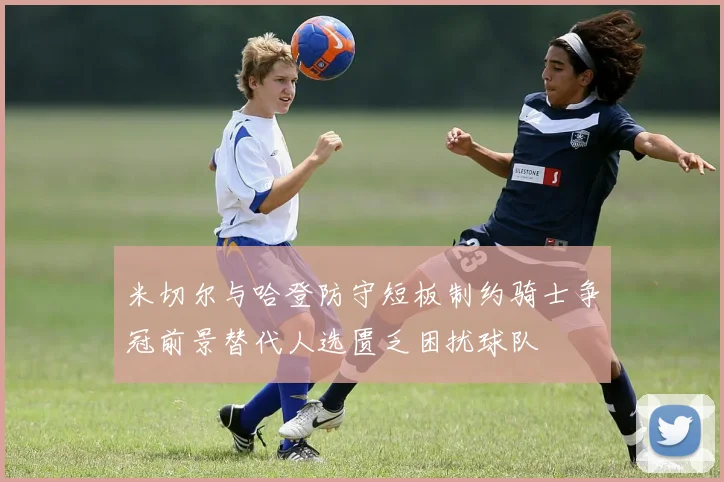 米切尔与哈登防守短板制约骑士争冠前景替代人选匮乏困扰球队