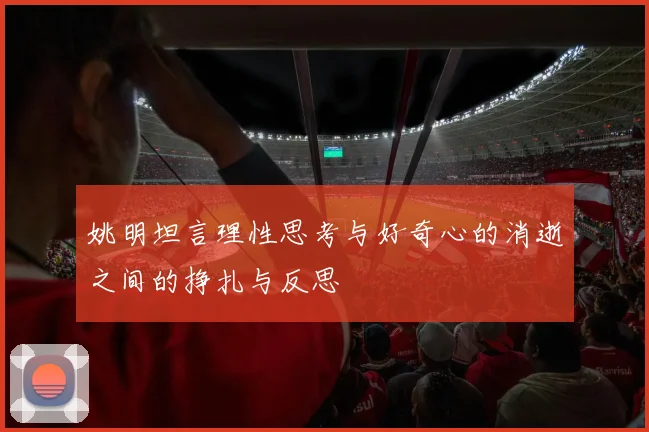 姚明坦言理性思考与好奇心的消逝之间的挣扎与反思
