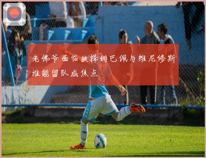 老佛爷面临抉择姆巴佩与维尼修斯谁能留队成焦点