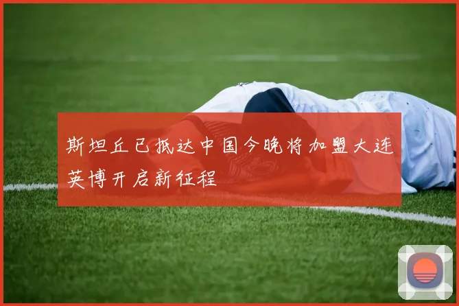 斯坦丘已抵达中国今晚将加盟大连英博开启新征程