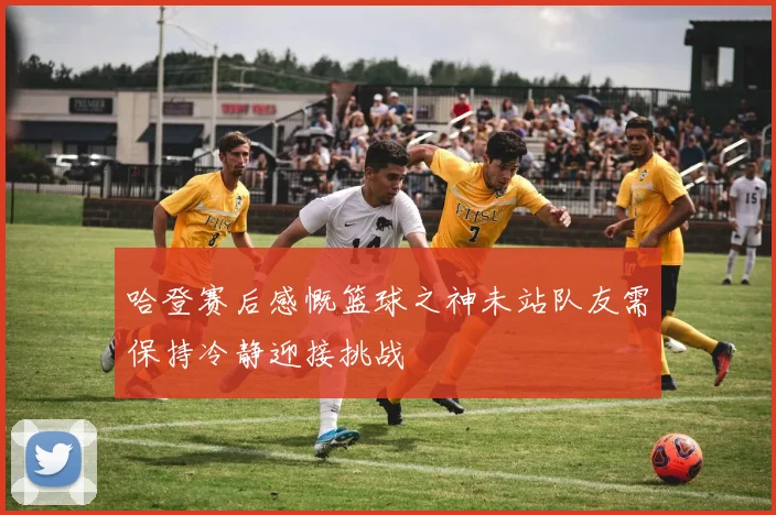 哈登赛后感慨篮球之神未站队友需保持冷静迎接挑战