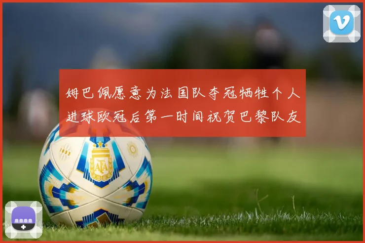 姆巴佩愿意为法国队夺冠牺牲个人进球欧冠后第一时间祝贺巴黎队友