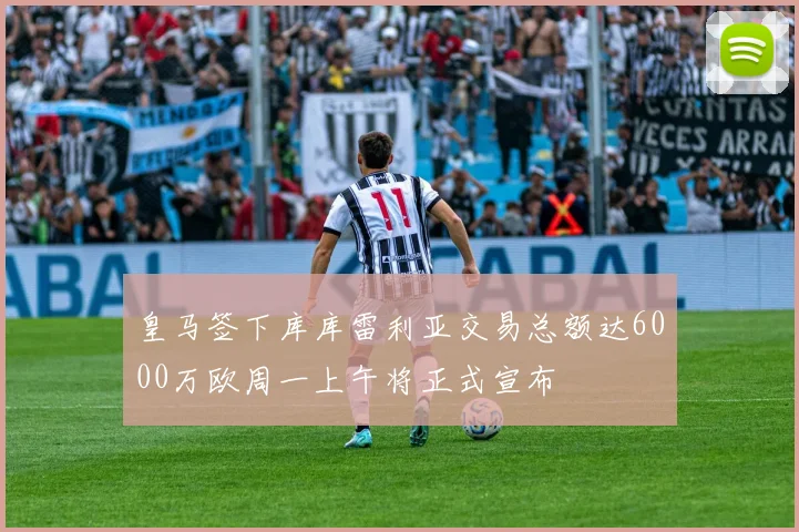 皇马签下库库雷利亚交易总额达6000万欧周一上午将正式宣布
